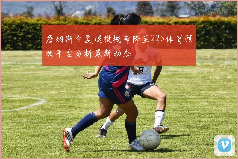 詹姆斯今夏退役概率降至225体育预测平台分析最新动态