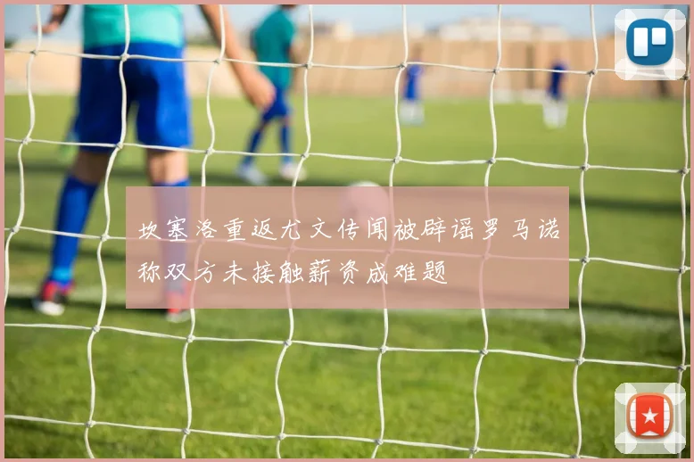坎塞洛重返尤文传闻被辟谣罗马诺称双方未接触薪资成难题