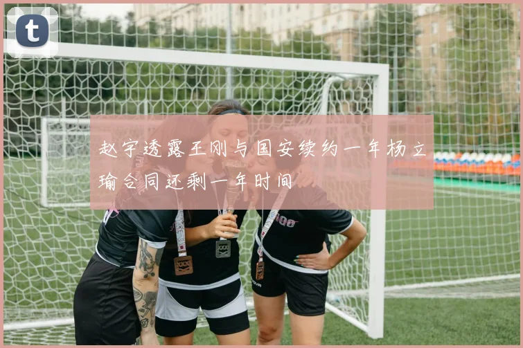 赵宇透露王刚与国安续约一年杨立瑜合同还剩一年时间