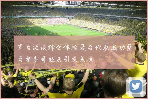 罗马诺谈转会体检是否代表成功萨马尔季奇经历引发关注
