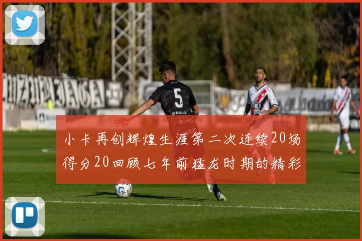 小卡再创辉煌生涯第二次连续20场得分20回顾七年前猛龙时期的精彩表现