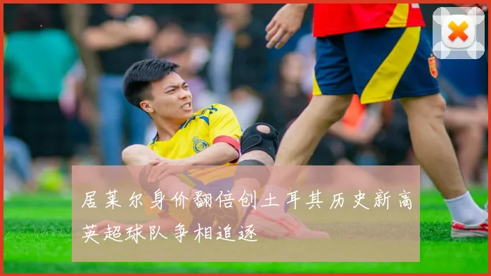 居莱尔身价翻倍创土耳其历史新高英超球队争相追逐