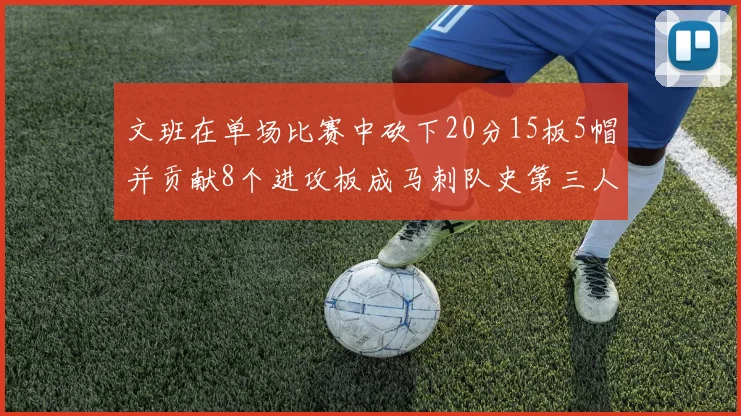 文班在单场比赛中砍下20分15板5帽并贡献8个进攻板成马刺队史第三人追平邓肯伟业