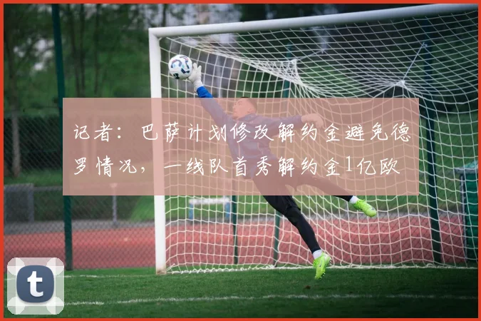 记者：巴萨计划修改解约金避免德罗情况，一线队首秀解约金1亿欧