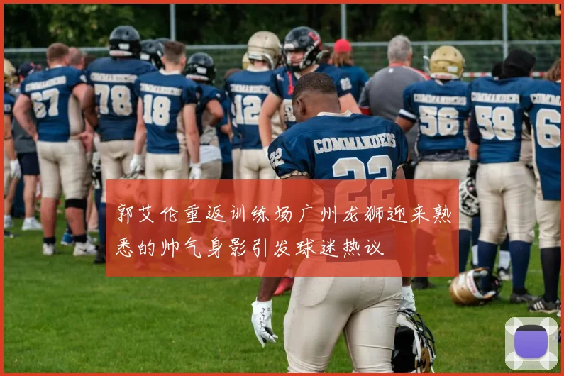 郭艾伦重返训练场广州龙狮迎来熟悉的帅气身影引发球迷热议