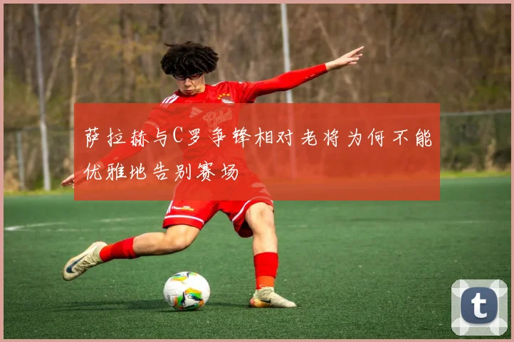 萨拉赫与C罗争锋相对老将为何不能优雅地告别赛场