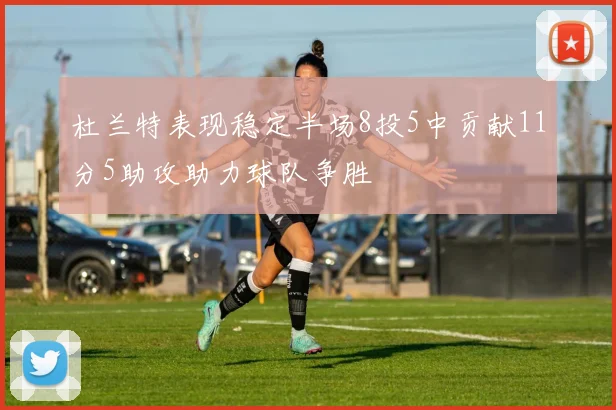 杜兰特表现稳定半场8投5中贡献11分5助攻助力球队争胜