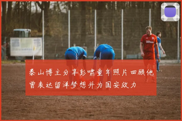 泰山博主分享彭啸童年照片回顾他曾表达留洋梦想并为国安效力