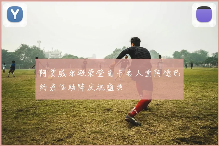 阿贾威尔逊荣登南卡名人堂阿德巴约亲临助阵庆祝盛典