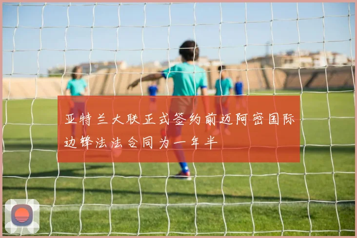 亚特兰大联正式签约前迈阿密国际边锋法法合同为一年半