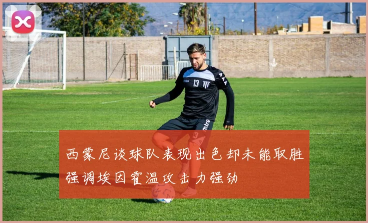 西蒙尼谈球队表现出色却未能取胜强调埃因霍温攻击力强劲