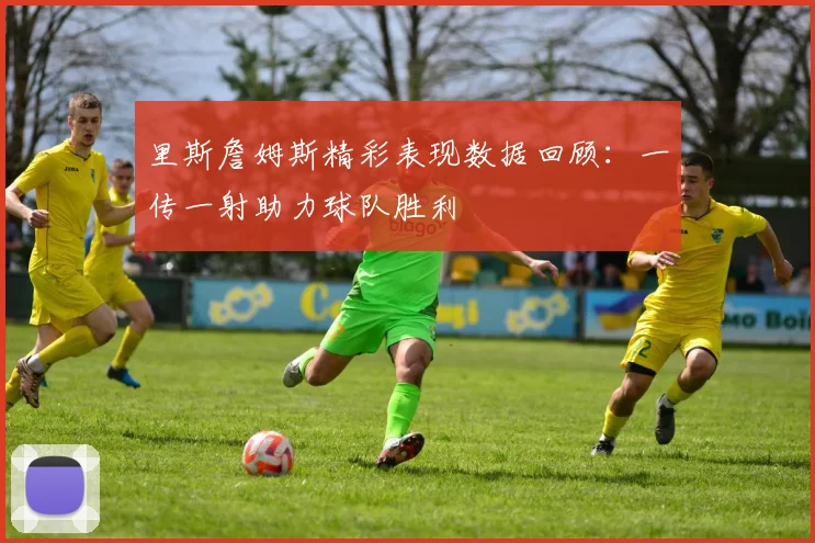 里斯詹姆斯精彩表现数据回顾：一传一射助力球队胜利