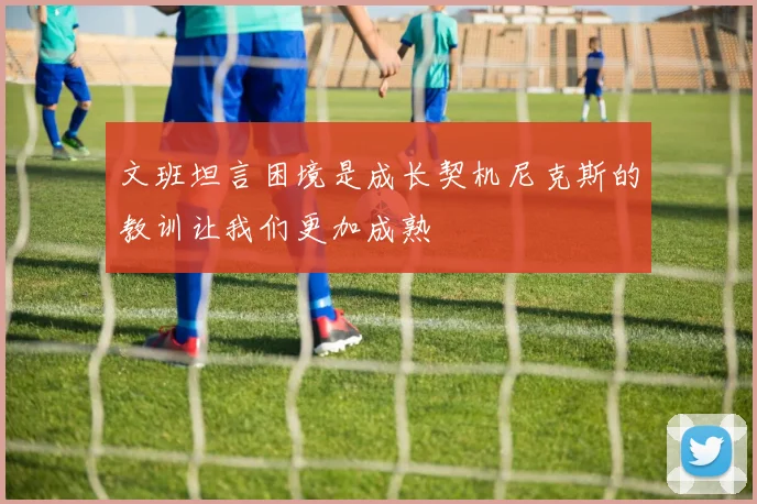 文班坦言困境是成长契机尼克斯的教训让我们更加成熟