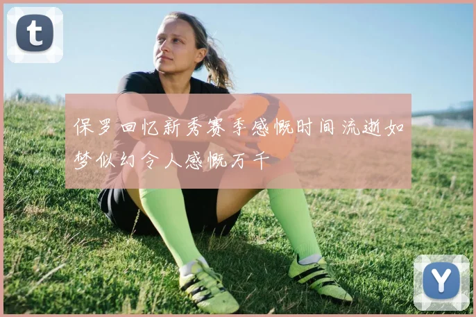 保罗回忆新秀赛季感慨时间流逝如梦似幻令人感慨万千