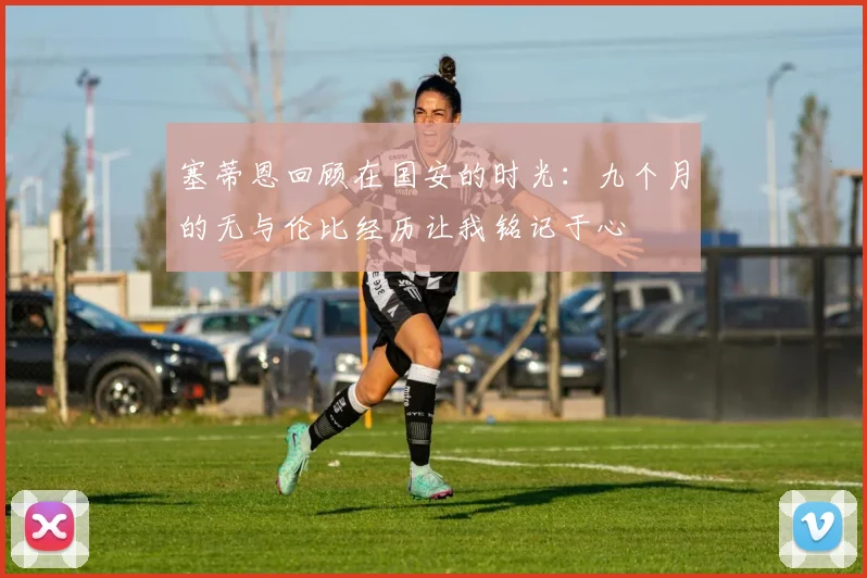 塞蒂恩回顾在国安的时光：九个月的无与伦比经历让我铭记于心