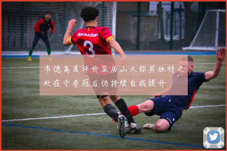 韦德高度评价亚历山大称其独特之处在于夺冠后仍持续自我提升