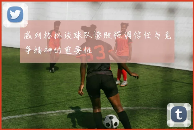 威利格林谈球队惨败强调信任与竞争精神的重要性