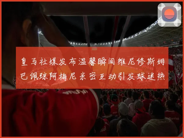 皇马社媒发布温馨瞬间维尼修斯姆巴佩琼阿梅尼亲密互动引发球迷热议