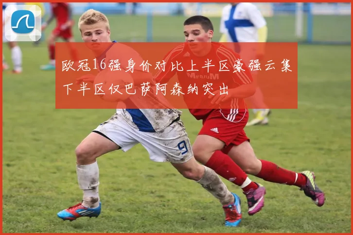 欧冠16强身价对比上半区豪强云集下半区仅巴萨阿森纳突出