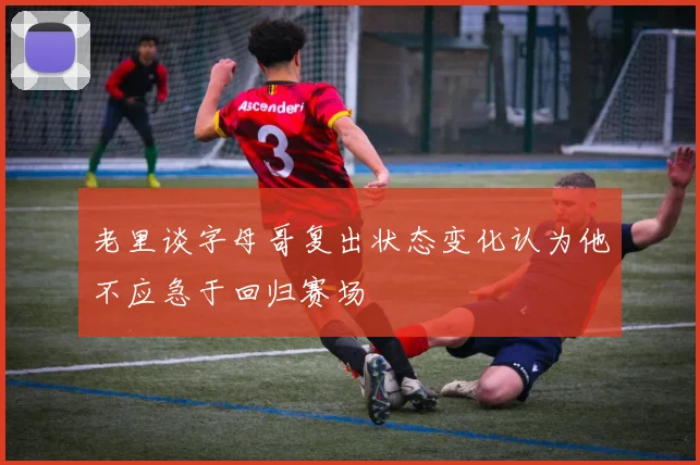 老里谈字母哥复出状态变化认为他不应急于回归赛场