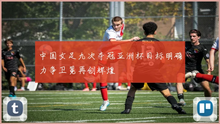 中国女足九次夺冠亚洲杯目标明确力争卫冕再创辉煌