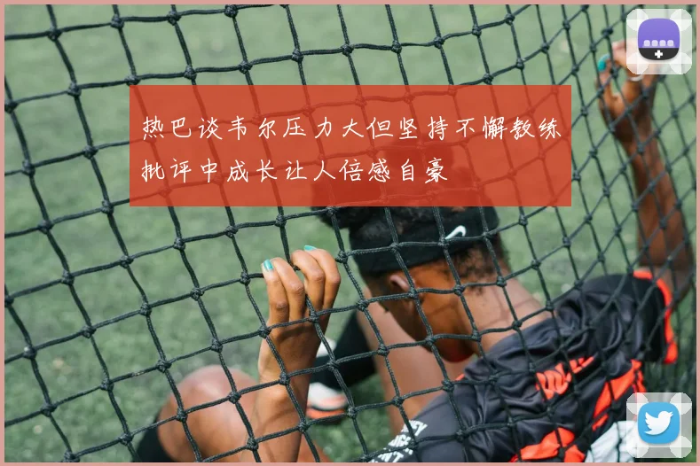 热巴谈韦尔压力大但坚持不懈教练批评中成长让人倍感自豪