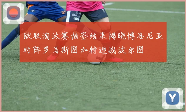 欧联淘汰赛抽签结果揭晓博洛尼亚对阵罗马斯图加特迎战波尔图