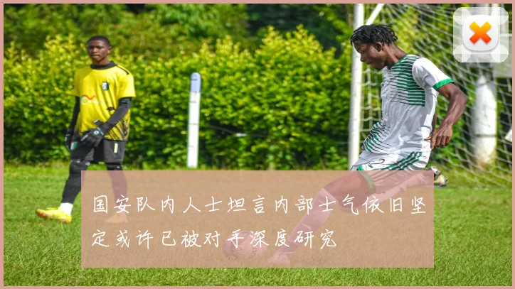 国安队内人士坦言内部士气依旧坚定或许已被对手深度研究