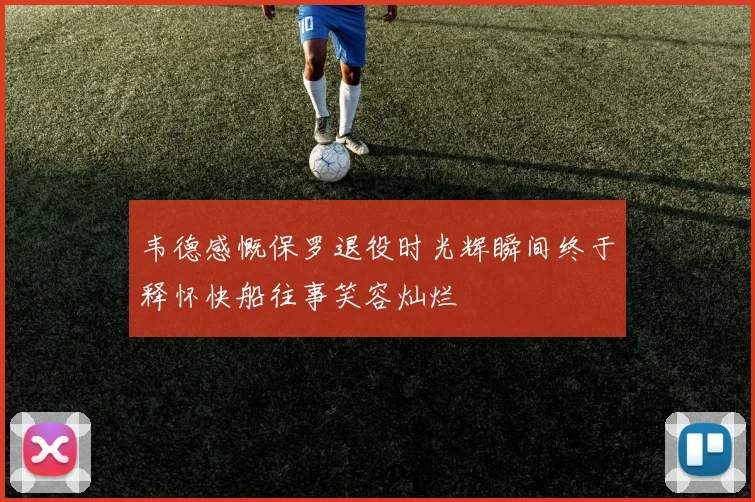 韦德感慨保罗退役时光辉瞬间终于释怀快船往事笑容灿烂