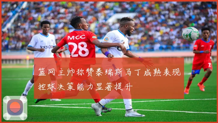 篮网主帅称赞泰瑞斯马丁成熟表现控球决策能力显著提升