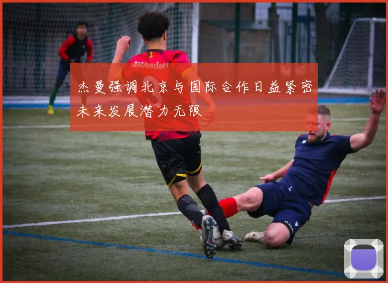 杰曼强调北京与国际合作日益紧密未来发展潜力无限