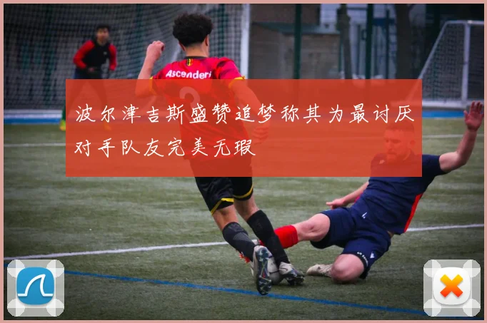 波尔津吉斯盛赞追梦称其为最讨厌对手队友完美无瑕