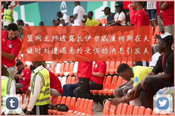 篮网主帅透露扎伊尔威廉姆斯在关键时刻遭遇意外受伤的消息引发关注