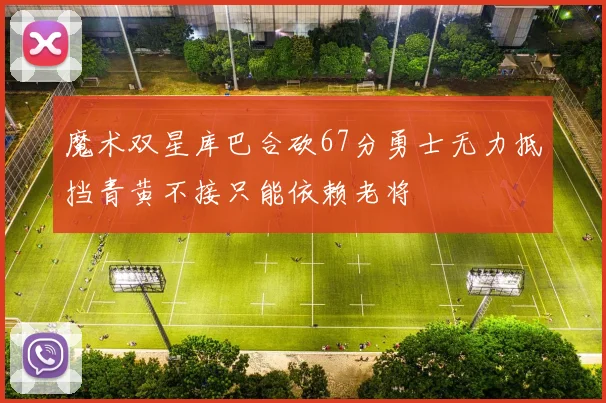 魔术双星库巴合砍67分勇士无力抵挡青黄不接只能依赖老将