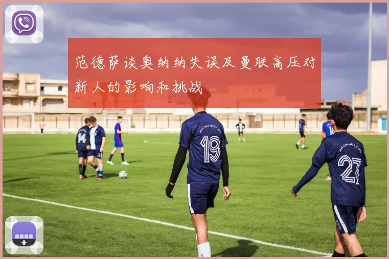 范德萨谈奥纳纳失误及曼联高压对新人的影响和挑战