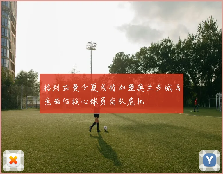 格列兹曼今夏或将加盟奥兰多城马竞面临核心球员离队危机