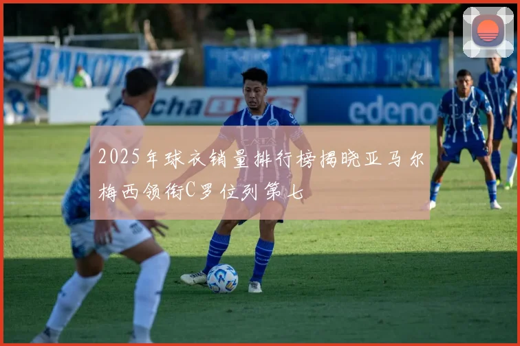 2025年球衣销量排行榜揭晓亚马尔梅西领衔C罗位列第七