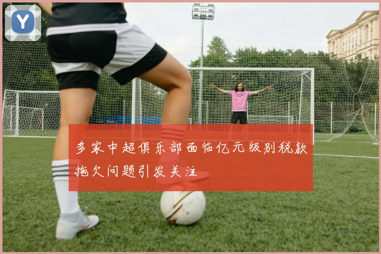 多家中超俱乐部面临亿元级别税款拖欠问题引发关注